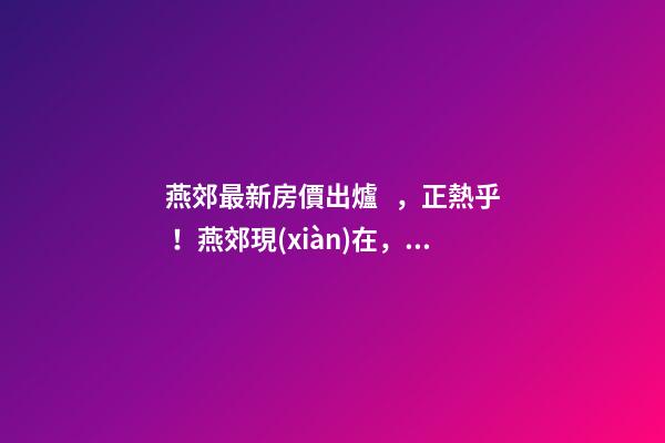 燕郊最新房價出爐，正熱乎！燕郊現(xiàn)在，處于難得的底部！